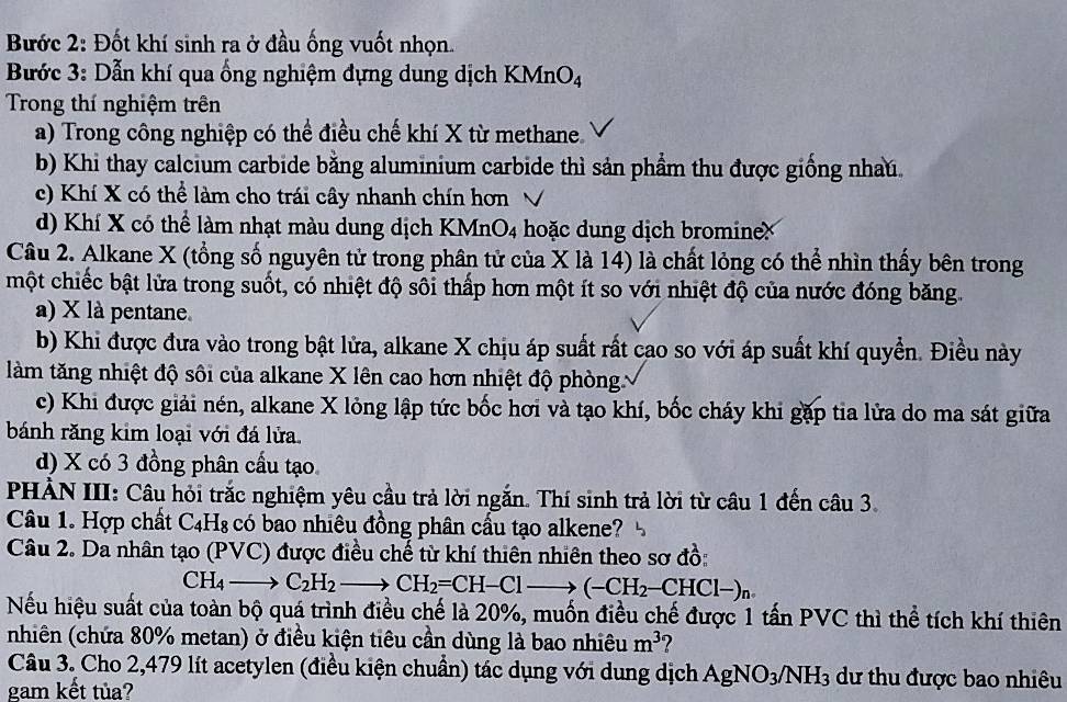 Bước 2: Đốt khí sinh ra ở đầu ống vuốt nhọn.
Bước 3: Dẫn khí qua ống nghiệm đựng dung dịch KMnO_4
Trong thí nghiệm trên
a) Trong công nghiệp có thể điều chế khí X từ methane.
b) Khi thay calcium carbide bằng aluminium carbide thì sản phẩm thu được giống nhau
c) Khí X có thể làm cho trái cây nhanh chín hơn
d) Khí X có thể làm nhạt màu dung dịch KMnO4 hoặc dung dịch bromineX
Câu 2. Alkane X (tổng số nguyên tử trong phân tử của X là 14) là chất lỏng có thể nhìn thấy bên trong
một chiếc bật lửa trong suốt, có nhiệt độ sôi thấp hơn một ít so với nhiệt độ của nước đóng băng.
a) X là pentane.
b) Khi được đưa vào trong bật lửa, alkane X chịu áp suất rất cao so với áp suất khí quyển. Điều này
làm tăng nhiệt độ sôi của alkane X lên cao hơn nhiệt độ phòng.
c) Khi được giải nén, alkane X lỏng lập tức bốc hơi và tạo khí, bốc cháy khi gặp tia lửa do ma sát giữa
bánh răng kim loại với đá lửa.
d) X có 3 đồng phân cầu tạo
PHẢN III: Câu hỏi trắc nghiệm yêu cầu trả lời ngắn. Thí sinh trả lời từ câu 1 đến câu 3.
Câu 1. Hợp chất C_4H_8 có bao nhiêu đồng phân cấu tạo alkene?
Câu 2. Da nhân tạo (PV 10 ) được điều chế từ khí thiên nhiên theo sơ đồ:
CH_4to C_2H_2to CH_2=CH-Clto (-CH_2-CHCl-)_n
Nếu hiệu suất của toàn bộ quá trình điều chế là 20%, muốn điều chế được 1 tấn PVC thì thể tích khí thiên
(nhiên (chứa 80% metan) ở điều kiện tiêu cần dùng là bao nhiêu m^3 ?
Câu 3. Cho 2,479 lít acetylen (điều kiện chuẩn) tác dụng với dung dịch AgNO_3/NH_3 dư thu được bao nhiêu
gam kết tủa?