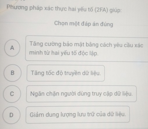 Phương pháp xác thực hai yếu tố (2FA) giúp:
Chọn một đáp án đúng
A Tăng cường bảo mật bằng cách yêu cầu xác
minh từ hai yếu tố độc lập.
B Tăng tốc độ truyền dữ liệu.
C Ngăn chặn người dùng truy cập dữ liệu.
D Giảm dung lượng lưu trữ của dữ liệu.