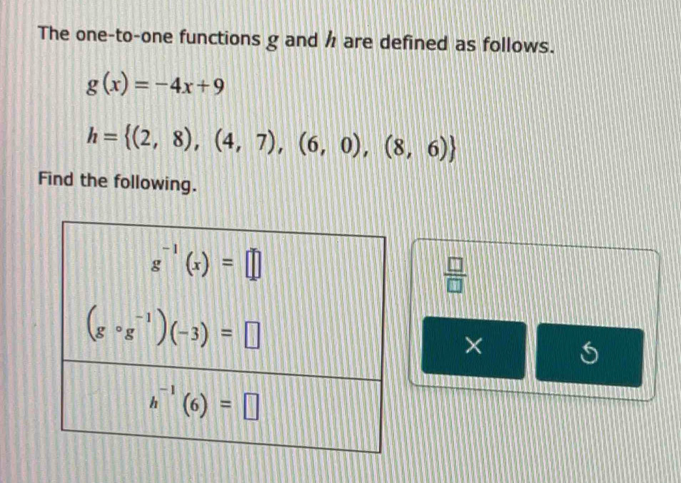 The one-to-one functions g and h are defined as follows.
g(x)=-4x+9
h= (2,8),(4,7),(6,0),(8,6)
Find the following.
 □ /□  
×