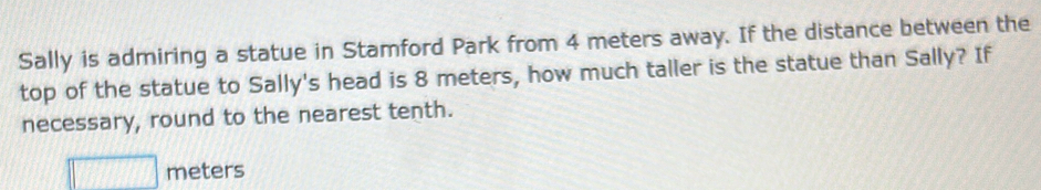 Sally is admiring a statue in Stamford Park from 4 meters away. If the distance between the 
top of the statue to Sally's head is 8 meters, how much taller is the statue than Sally? If 
necessary, round to the nearest tenth.
□ meters