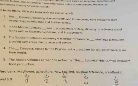 characteristics based on religious, economic, and 
olitical factors. Understanding these differences helps us comprehend the diverse 
oundations of early American society. 
ill in the Blank: Fill in the blank with the correct words. 
1. The _Colonies, including Massachusetts and Connecticut, were known for their 
strong religious influence and Puritan values. 
2. In the Middle Colonies, _was practiced more widely, allowing for a diverse mix of 
faiths such as Quakers, Lutherans, and Presbyterians. 
3. The Southern Colonies' economy was primarily based on _, with large plantations 
growing cash crops like tobacco and cotton. 
4. The _Compact, signed by the Pilgrims, set a precedent for self-governance in the 
New World. 
5. The Middle Colonies earned the nickname "The _Colonies'' due to their abundant 
food production. 
Word bank: Mayflower, agriculture, New England, religious tolerance, Breadbasket 
vel 3.0