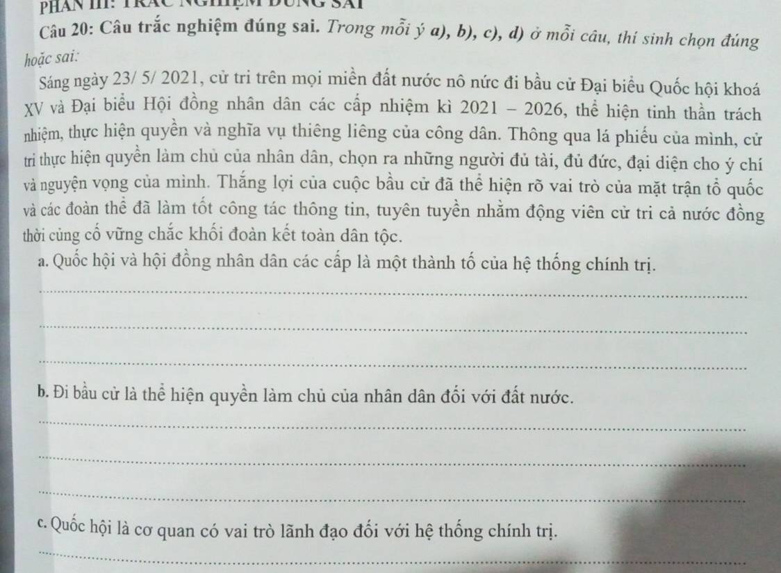 Câu trắc nghiệm đúng sai. Trong mỗi ý a), b), c), d) ở mỗi câu, thí sinh chọn đúng 
hoặc sai: 
Sáng ngày 23/ 5/ 2021, cử trì trên mọi miền đất nước nô nức đi bầu cử Đại biểu Quốc hội khoá 
XV và Đại biểu Hội đồng nhân dân các cấp nhiệm kì 2021 - 2026, thể hiện tinh thần trách 
nhiệm, thực hiện quyền và nghĩa vụ thiêng liêng của công dân. Thông qua lá phiếu của mình, cử 
tri thực hiện quyền làm chủ của nhân dân, chọn ra những người đủ tài, đủ đức, đại diện cho ý chí 
và nguyện vọng của mình. Thắng lợi của cuộc bầu cử đã thể hiện rõ vai trò của mặt trận tổ quốc 
và các đoàn thể đã làm tốt công tác thông tin, tuyên tuyền nhằm động viên cử tri cả nước đồng 
thời cùng cố vững chắc khối đoàn kết toàn dân tộc. 
a. Quốc hội và hội đồng nhân dân các cấp là một thành tố của hệ thống chính trị. 
_ 
_ 
_ 
b. Đi bầu cử là thể hiện quyền làm chủ của nhân dân đối với đất nước. 
_ 
_ 
_ 
c. Quốc hội là cơ quan có vai trò lãnh đạo đối với hệ thống chính trị. 
_