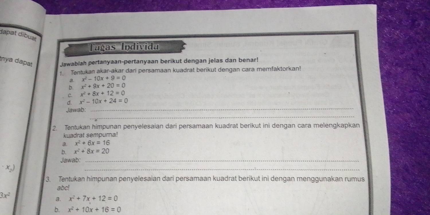 dapat dibuat 
Tugas Individa 
ya dapat Jawablah pertanyaan-pertanyaan berikut dengan jelas dan benar! 
1. Tentukan akar-akar dari persamaan kuadrat berikut dengan cara memfaktorkan! 
a. x^2-10x+9=0
b. x^2+9x+20=0
C. x^2+8x+12=0
_ 
d. x^2-10x+24=0
_ 
Jawab: 
2. Tentukan himpunan penyelesaian dari persamaan kuadrat berikut ini dengan cara melengkapkan 
kuadrat sempurna! 
a. x^2+6x=16
b. x^2+8x=20
Jawab:_
· x_2)
_ 
3. Tentukan himpunan penyelesaian dari persamaan kuadrat berikut ini dengan menggunakan rumus
abc!
3x^2
a. x^2+7x+12=0
b. x^2+10x+16=0