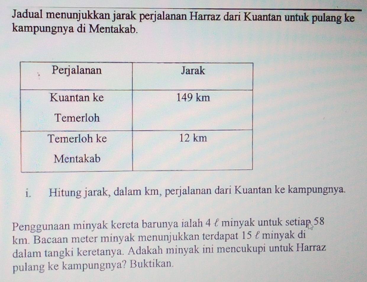 Jadual menunjukkan jarak perjalanan Harraz dari Kuantan untuk pulang ke 
kampungnya di Mentakab. 
i. Hitung jarak, dalam km, perjalanan dari Kuantan ke kampungnya. 
Penggunaan minyak kereta barunya ialah 4 ł minyak untuk setiap 58
km. Bacaan meter minyak menunjukkan terdapat 15 ł minyak di 
dalam tangki keretanya. Adakah minyak ini mencukupi untuk Harraz 
pulang ke kampungnya? Buktikan.