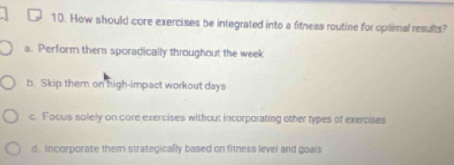 How should core exercises be integrated into a fitness routine for optimal results?
a. Perform them sporadically throughout the week
b. Skip them on high-impact workout days
c. Focus solely on core exercises without incorporating other types of exercises
d. Incorporate them strategically based on fitness level and goals