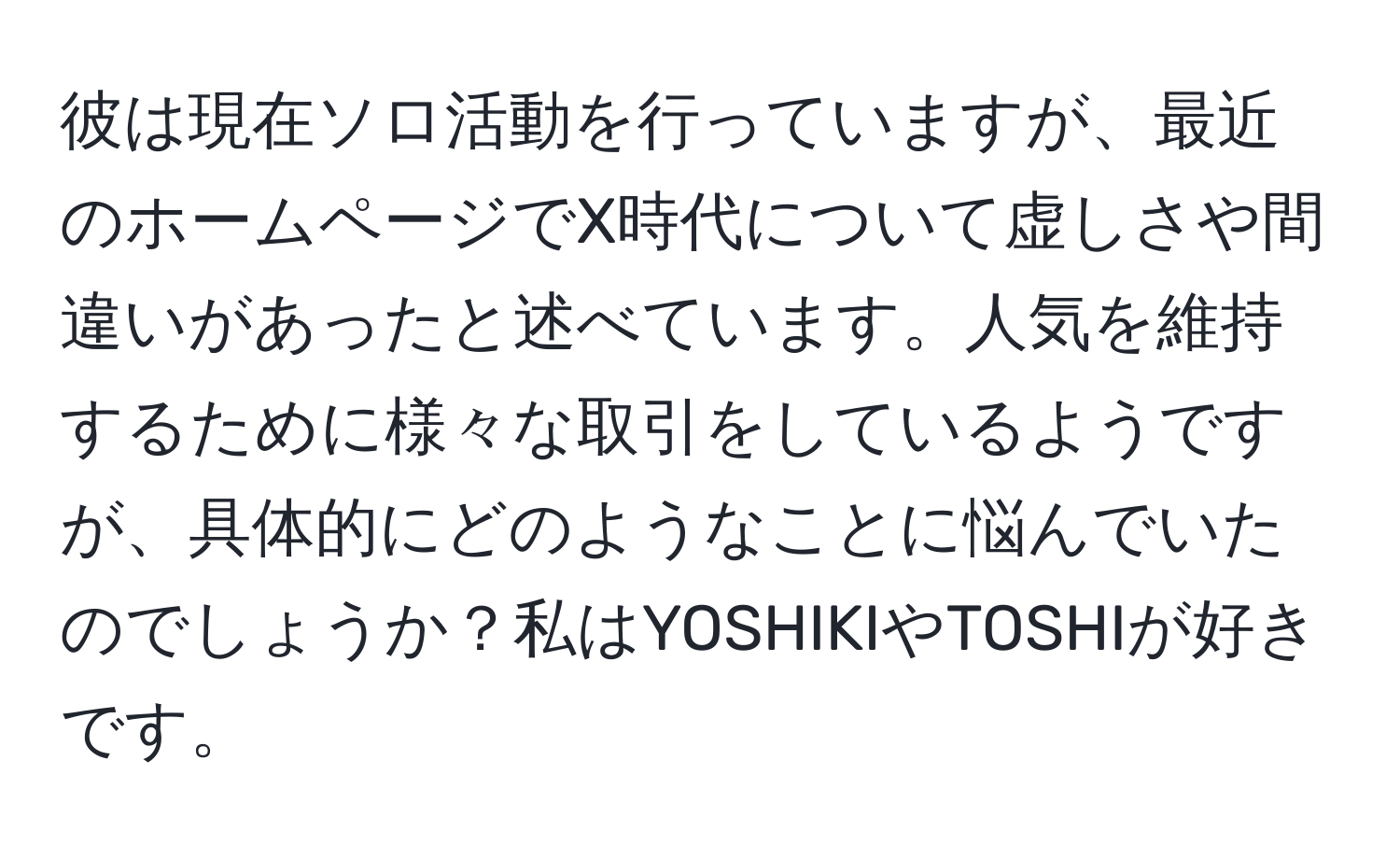 彼は現在ソロ活動を行っていますが、最近のホームページでX時代について虚しさや間違いがあったと述べています。人気を維持するために様々な取引をしているようですが、具体的にどのようなことに悩んでいたのでしょうか？私はYOSHIKIやTOSHIが好きです。