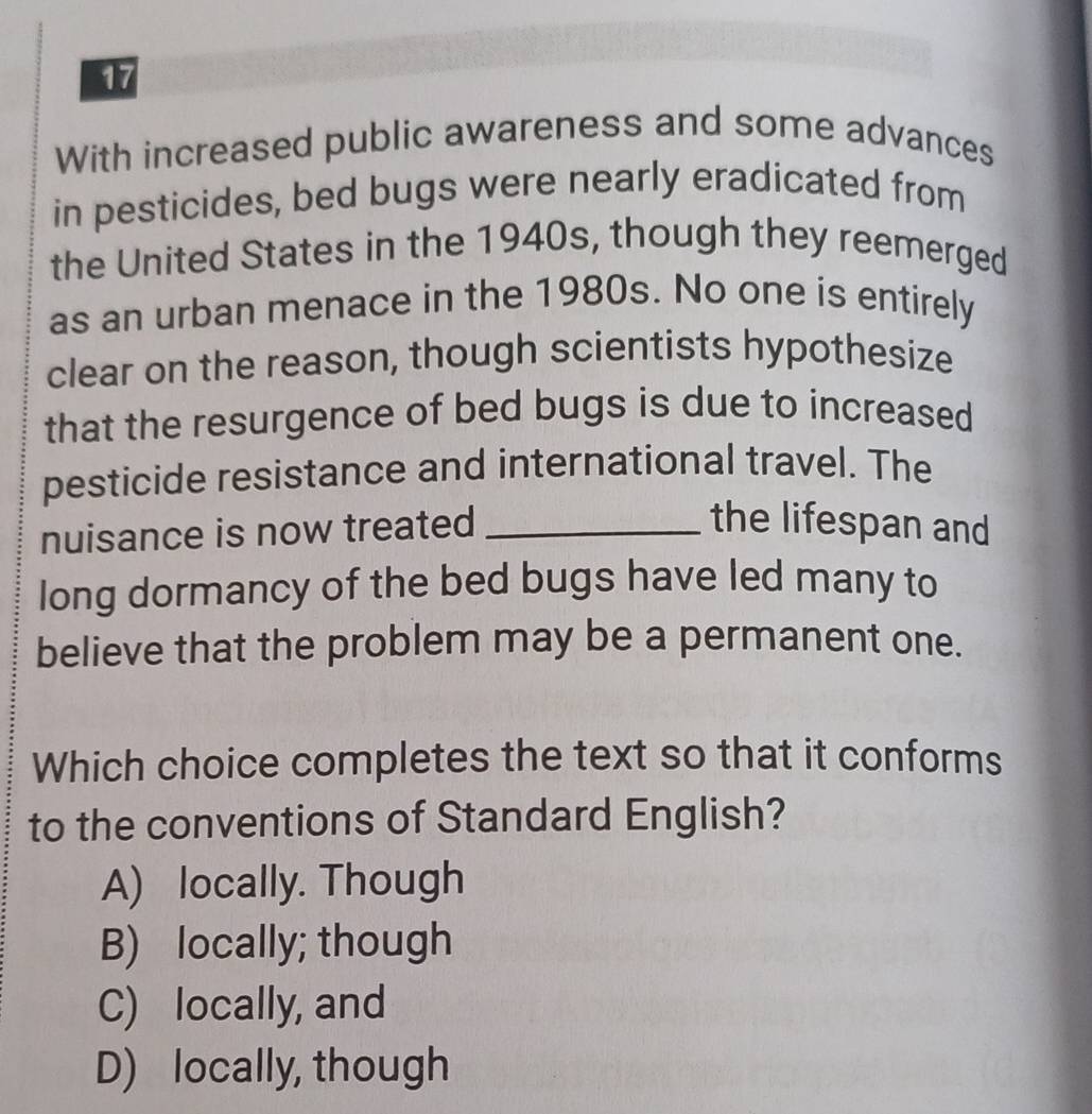 With increased public awareness and some advances
in pesticides, bed bugs were nearly eradicated from
the United States in the 1940s, though they reemerged
as an urban menace in the 1980s. No one is entirely
clear on the reason, though scientists hypothesize
that the resurgence of bed bugs is due to increased
pesticide resistance and international travel. The
nuisance is now treated_
the lifespan and
long dormancy of the bed bugs have led many to
believe that the problem may be a permanent one.
Which choice completes the text so that it conforms
to the conventions of Standard English?
A) locally. Though
B) locally; though
C) locally, and
D) locally, though