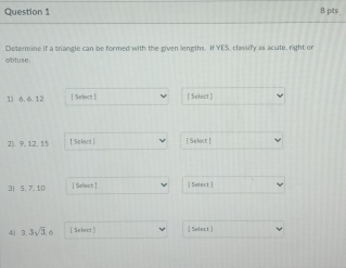 Determine if a triangle can be formed with the given lengths. iffis classify as acute, right or 
obtuse 
1) 6. 6.12 [Select | [ Select ] 
2). 9. 12, 15 ↑ Select | [ Suboct ! 
3| 5, 7.10 | Sellect [ Select ] 
4) 3.3sqrt(3), 6 [Selact ] [Solect]