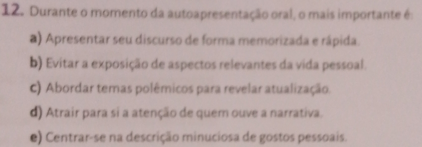 Durante o momento da autoapresentação oral, o mais importante é:
a) Apresentar seu discurso de forma memorizada e rápida.
b) Evitar a exposição de aspectos relevantes da vida pessoal.
c) Abordar temas polêmicos para revelar atualização.
d) Atrair para si a atenção de quem ouve a narrativa.
e) Centrar-se na descrição minuciosa de gostos pessoais.