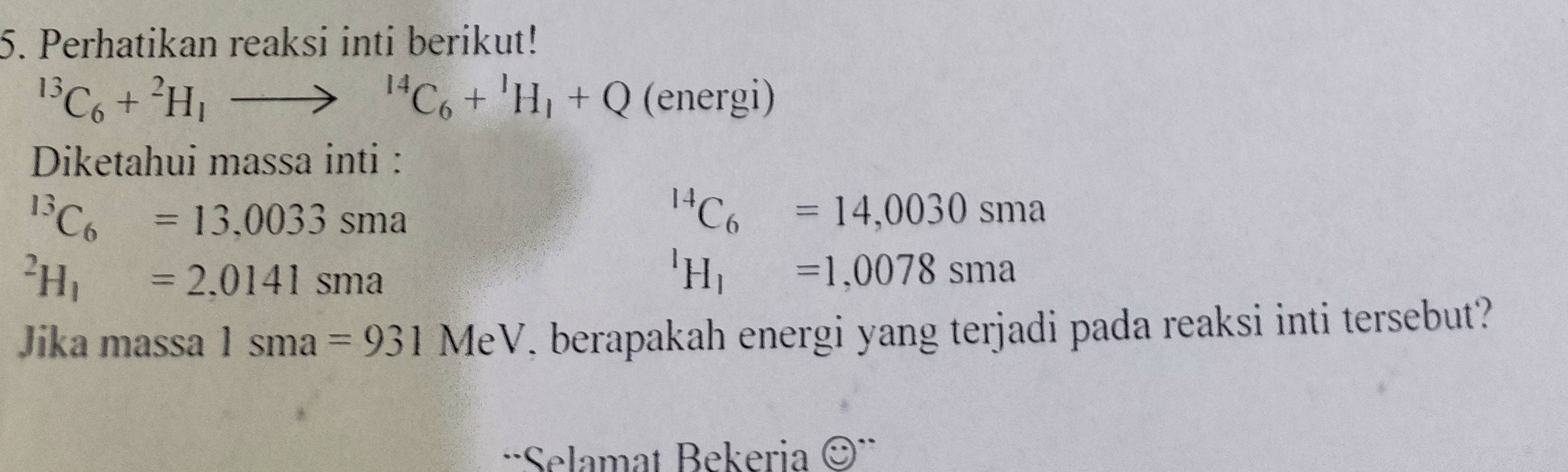 Perhatikan reaksi inti berikut!
^13C_6+^2H_1to^(14)C_6+^1H_1+Q (energi 
Diketahui massa inti :
^13C_6=13,0033sma^(14)C_6=14,0030sma^2H_1=2,0141sma^1H_1=1,0078sma
Jika massa 1sma=931MeV i berapakah energi yang terjadi pada reaksi inti tersebut? 
'Selamat Bekeria ©¨