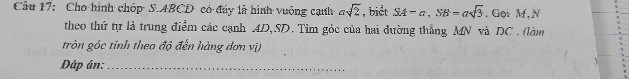 Cho hình chóp S. ABCD có đáy là hình vuông cạnh asqrt(2) , biết SA=a, SB=asqrt(3). Gọi M,N 
theo thứ tự là trung điểm các cạnh AD, SD. Tìm góc của hai đường thẳng MN và DC. (làm 
tròn góc tinh theo độ đến hàng đơn vị) 
Đáp án:_