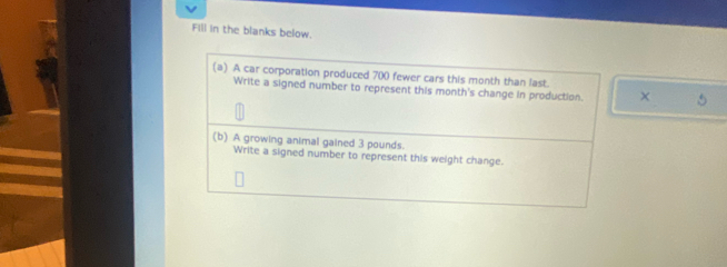 Fill in the blanks below. 
(a) A car corporation produced 700 fewer cars this month than last. 
Write a signed number to represent this month's change in production. 
(b) A growing animal gained 3 pounds. 
Write a signed number to represent this weight change.