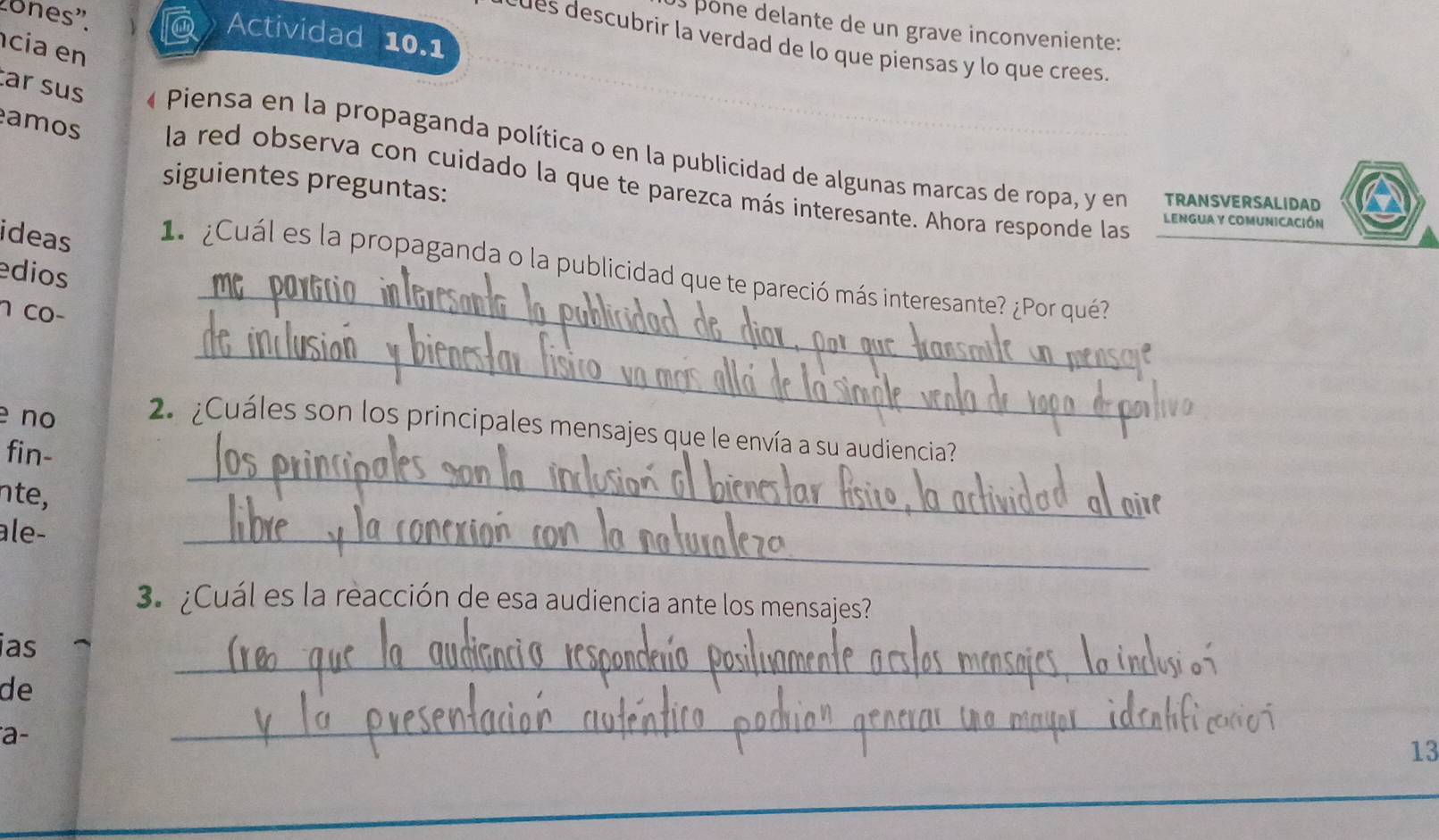 pone delante de un grave inconveniente: 
ones'. @ Actividad 10.1 
des descubrir la verdad de lo que piensas y lo que crees. 
cia en 
ar sus « Piensa en la propaganda política o en la publicidad de algunas marcas de ropa, y en 
amos la red observa con cuidado la que te parezca más interesante. Ahora responde las 
siguientes preguntas: TRANSVERSALIDAD 
LENGUA y COMUNiCACIóN 
_ 
ideas 1 ¿Cuál es la propaganda o la publicidad que te pareció más interesante? ¿Por qué? 
edios 
1 co− 
_ 
_ 
e nº 2 ¿Cuáles son los principales mensajes que le envía a su audiencia? 
fin- 
nte, 
ale- 
_ 
3.¿Cuál es la reacción de esa audiencia ante los mensajes? 
_ 
ias 
de 
a- 
_ 
13