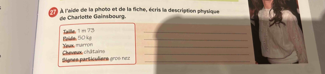 27 À l'aide de la photo et de la fiche, écris la description physique 
de Charlotte Gainsbourg. 
Taille 1 m 73
_ 
Poids 50 kg
_ 
Yeux marron 
_ 
Cheveux châtains 
_ 
Signes particuliers gros nez_