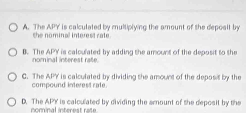 A. The APY is calculated by multiplying the amount of the deposit by
the nominal interest rate.
B. The APY is calculated by adding the amount of the deposit to the
nominal interest rate.
C. The APY is calculated by dividing the amount of the deposit by the
compound interest rate.
D. The APY is calculated by dividing the amount of the deposit by the
nominal interest rate.