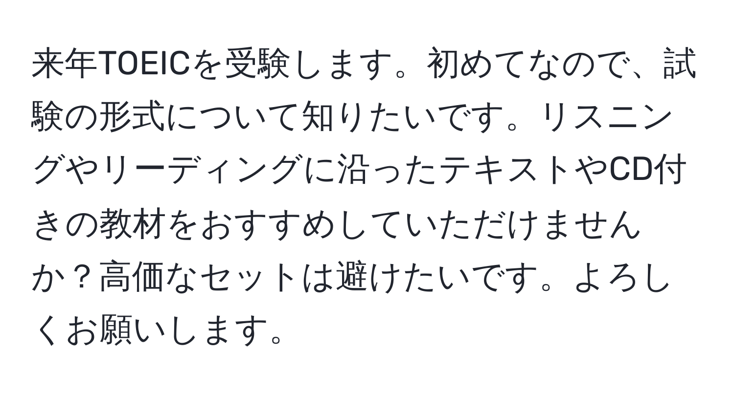 来年TOEICを受験します。初めてなので、試験の形式について知りたいです。リスニングやリーディングに沿ったテキストやCD付きの教材をおすすめしていただけませんか？高価なセットは避けたいです。よろしくお願いします。