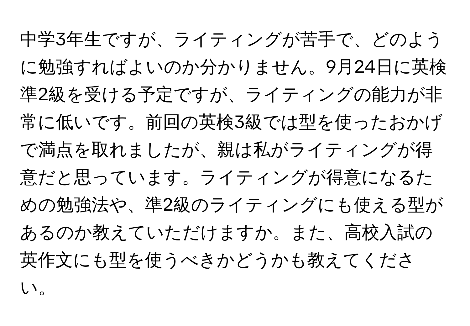 中学3年生ですが、ライティングが苦手で、どのように勉強すればよいのか分かりません。9月24日に英検準2級を受ける予定ですが、ライティングの能力が非常に低いです。前回の英検3級では型を使ったおかげで満点を取れましたが、親は私がライティングが得意だと思っています。ライティングが得意になるための勉強法や、準2級のライティングにも使える型があるのか教えていただけますか。また、高校入試の英作文にも型を使うべきかどうかも教えてください。