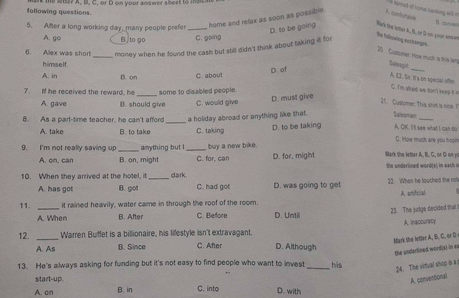 ark the letter A, B, C, or D on your answer sheet to indicate
The spread of home banking willl r.
following questions.
5. After a long working day, many people prefer _home and relax as soon as possible
A comfortable
D. to be going
B. conven
llark the letter A, B, or D on your answ
A. go B. to go C. going
the following exchanges.
6. Alex was short _money when he found the cash but still didn't think about taking it for
20. Customer: How much is this larg
himself. Salesgirl:
D. of
_
A. in B. on C. about
A. £2, Sir. It's on special offer.
7. If he received the reward, he _some to disabled people.
C. I'm afraid we don't keep it in
D. must give
A. gave B. should give C. would give
21. Customer. This shirt is nice. I
_
8. As a part-time teacher, he can't afford _a holiday abroad or anything like that.
Salesman:
A. take B. to take C. taking
D. to be taking
A. OK. I'll see what I can do
C. How much are you hopin
9. I'm not really saving up _anything but I _buy a new bike.
A. on, can B. on, might C. for, can D. for, might
Mark the letter A, B, C, or D on y
the underlined word(s) in each o
10. When they arrived at the hotel, it _dark.
A. has got B. got C. had got D. was going to get 22. When he touched the not
A. artificial
11. _it rained heavily, water came in through the roof of the room.
23. The judge decided that 
A. When B. After C. Before D. Until
A. inaccuracy
12. _Warren Buffet is a billionaire, his lifestyle isn't extravagant.
Mark the letter A, B, C, or D
A. As
B. Since C. After D. Although
the underlined word(s) in ea
13. He's always asking for funding but it's not easy to find people who want to invest _his
24. The virtual shop is a
start-up. A. conventional
A. on B. in C. into
D. with