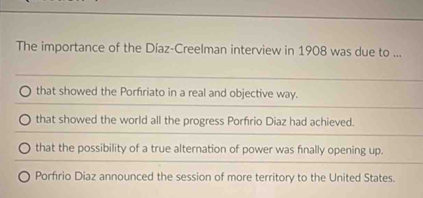 The importance of the Díaz-Creelman interview in 1908 was due to ...
that showed the Porfriato in a real and objective way.
that showed the world all the progress Porfírio Diaz had achieved.
that the possibility of a true alternation of power was fnally opening up.
Porfrio Diaz announced the session of more territory to the United States.