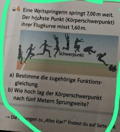 Eine Weitspringerin springt 7,00 m weit. 
Der höchste Punkt (Körperschwerpunkt) 
ihrer Flugkurve misst 1,60 m. 
Schwerpunkt 
a) Bestimme die zugehörige Funktions- 
gleichung. 
b) Wie hoch lag der Körperschwerpunkt 
nach fünf Metern Sprungweite? 
Die ungen zu „Alles klar?" findest du auf Seite 8.