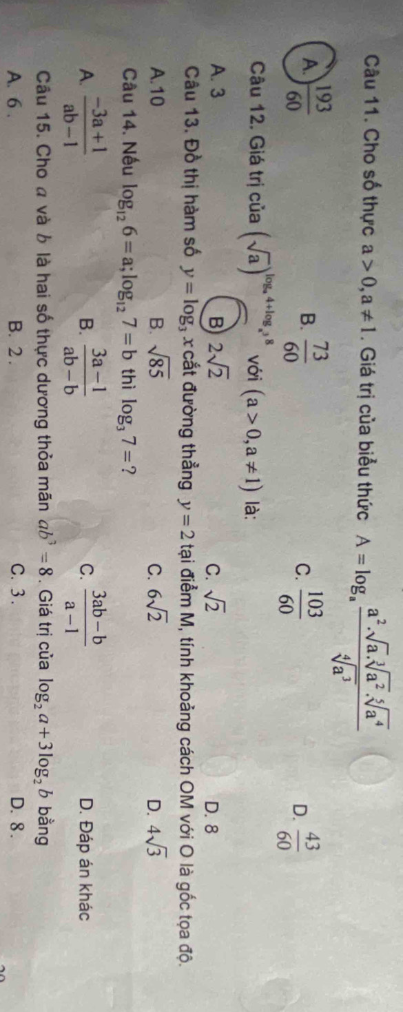 Cho số thực a>0, a!= 1. Giá trị của biểu thức A=log _a a^2· sqrt[3](a^2)· sqrt[5](a^4)/sqrt[4](a^3) 
A.  193/60   73/60  C.  103/60   43/60 
B.
D.
Câu 12. Giá trị của (sqrt(a))^log _a4+log _a^38 với (a>0,a!= 1) là:
A. 3 B 2sqrt(2) C. sqrt(2)
D. 8
Câu 13. Đồ thị hàm số y=log _3x cắt đường thẳng y=2 tại điểm M, tính khoảng cách OM với O là gốc tọa độ.
A. 10 B. sqrt(85) C. 6sqrt(2) D. 4sqrt(3)
Câu 14. Nếu log _126=a; log _127=b thì log _37= ?
B.
C.
A.  (-3a+1)/ab-1   (3a-1)/ab-b   (3ab-b)/a-1  D. Đáp án khác
Câu 15. Cho a và b là hai số thực dương thỏa mãn ab^3=8. Giá trị của log _2a+3log _2b bằng
A. 6. B. 2. C. 3. D. 8.