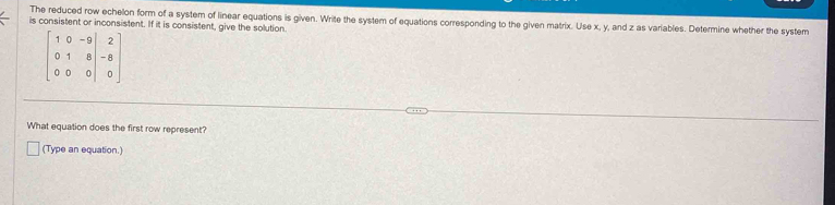 The reduced row echelon form of a system of linear equations is given. Write the system of equations corresponding to the given matrix. Use x, y, and z as variables. Determine whether the system 
is consistent or inconsistent. If it is consistent, give the solution.
beginbmatrix 1&0&-9 0&1&8&-8 0&0&0endvmatrix
What equation does the first row represent? 
(Type an equation.)