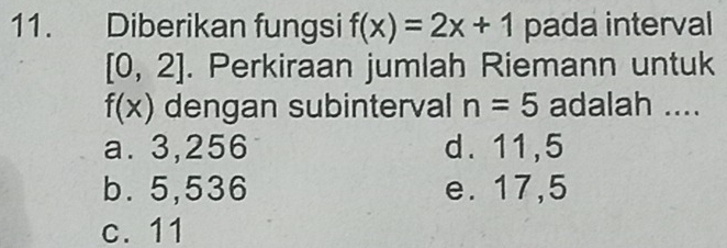 Diberikan fungsi f(x)=2x+1 pada interval
[0,2]. Perkiraan jumlah Riemann untuk
f(x) dengan subinterval n=5 adalah ....
a. 3,256 d. 11,5
b. 5,536 e. 17,5
c. 11