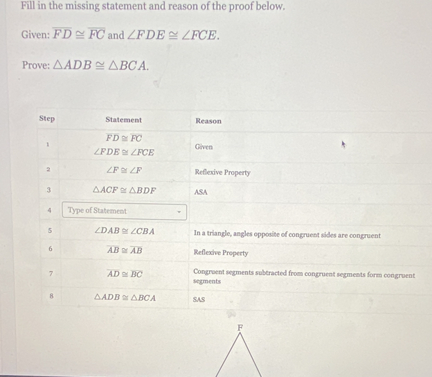 Fill in the missing statement and reason of the proof below.
Given: overline FD≌ overline FC and ∠ FDE≌ ∠ FCE.
Prove: △ ADB≌ △ BCA.