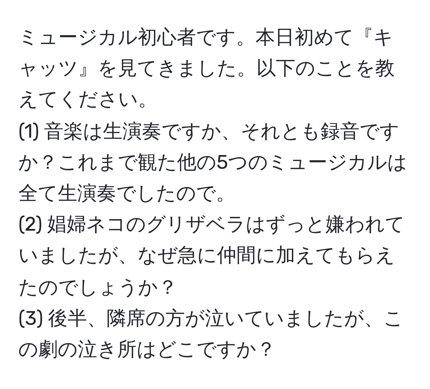 ミュージカル初心者です。本日初めて『キャッツ』を見てきました。以下のことを教えてください。  
(1) 音楽は生演奏ですか、それとも録音ですか？これまで観た他の5つのミュージカルは全て生演奏でしたので。  
(2) 娼婦ネコのグリザベラはずっと嫌われていましたが、なぜ急に仲間に加えてもらえたのでしょうか？  
(3) 後半、隣席の方が泣いていましたが、この劇の泣き所はどこですか？