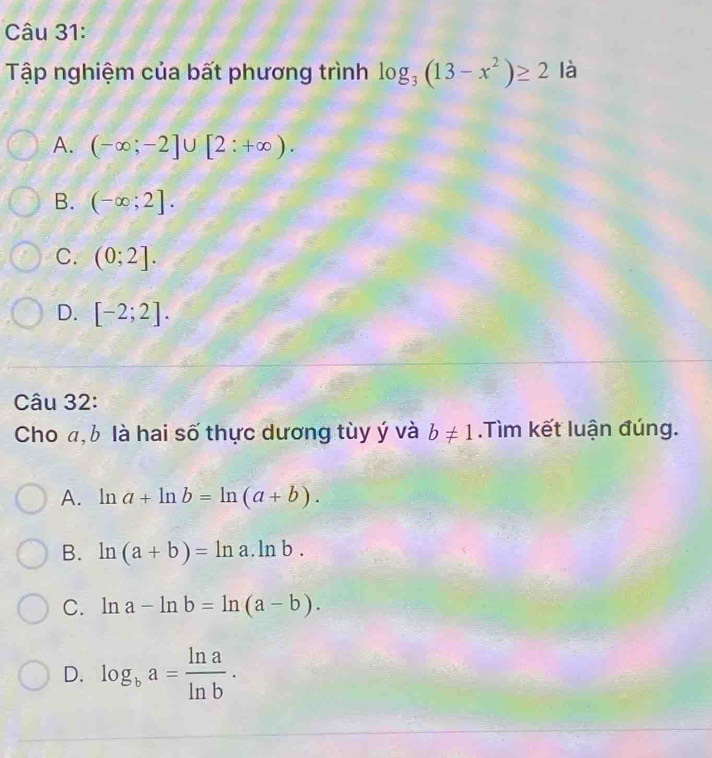 Tập nghiệm của bất phương trình log _3(13-x^2)≥ 2 là
A. (-∈fty ;-2]∪ [2:+∈fty ).
B. (-∈fty ;2].
C. (0;2].
D. [-2;2]. 
Câu 32:
Cho a, b là hai số thực dương tùy ý và b!= 1.Tìm kết luận đúng.
A. ln a+ln b=ln (a+b).
B. ln (a+b)=ln a.ln b.
C. ln a-ln b=ln (a-b).
D. log _ba= ln a/ln b .