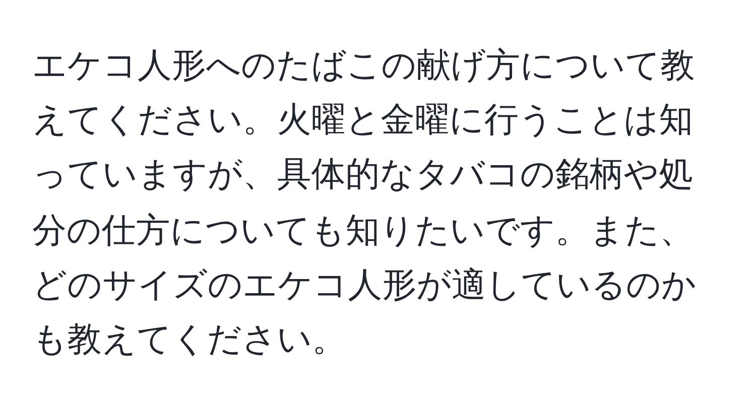 エケコ人形へのたばこの献げ方について教えてください。火曜と金曜に行うことは知っていますが、具体的なタバコの銘柄や処分の仕方についても知りたいです。また、どのサイズのエケコ人形が適しているのかも教えてください。