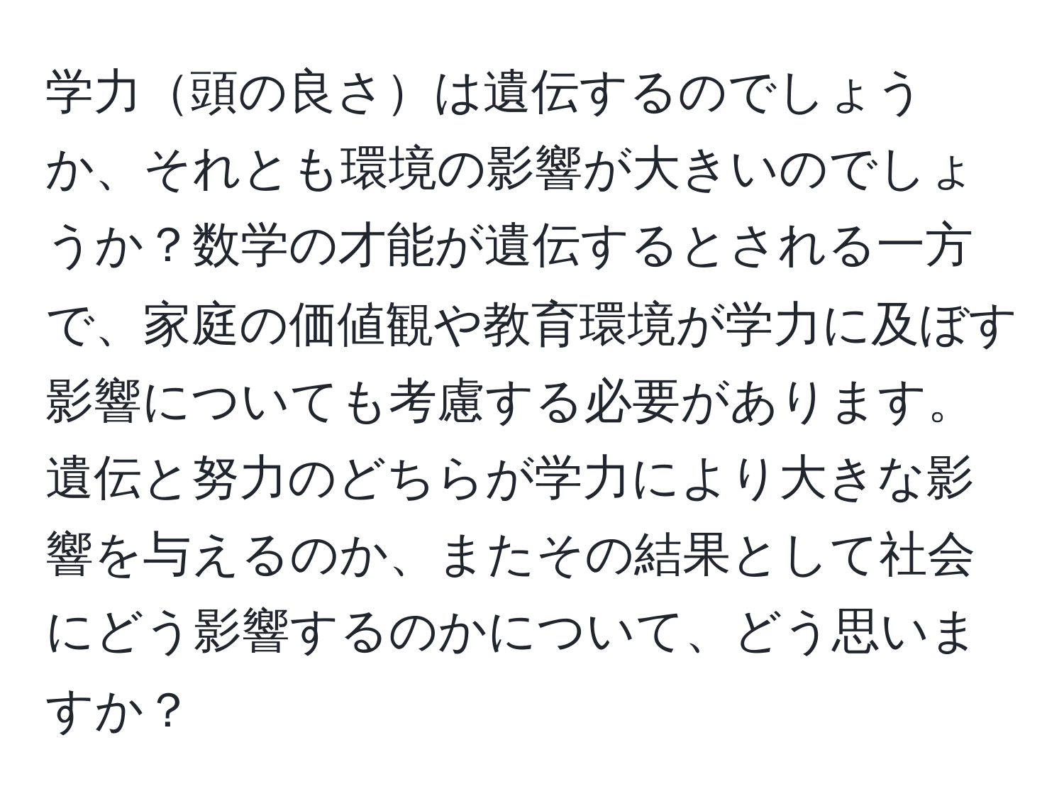 学力頭の良さは遺伝するのでしょうか、それとも環境の影響が大きいのでしょうか？数学の才能が遺伝するとされる一方で、家庭の価値観や教育環境が学力に及ぼす影響についても考慮する必要があります。遺伝と努力のどちらが学力により大きな影響を与えるのか、またその結果として社会にどう影響するのかについて、どう思いますか？