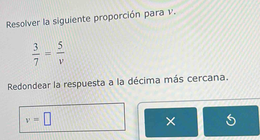 Resolver la siguiente proporción para v.
 3/7 = 5/v 
Redondear la respuesta a la décima más cercana.
v=□
×
5