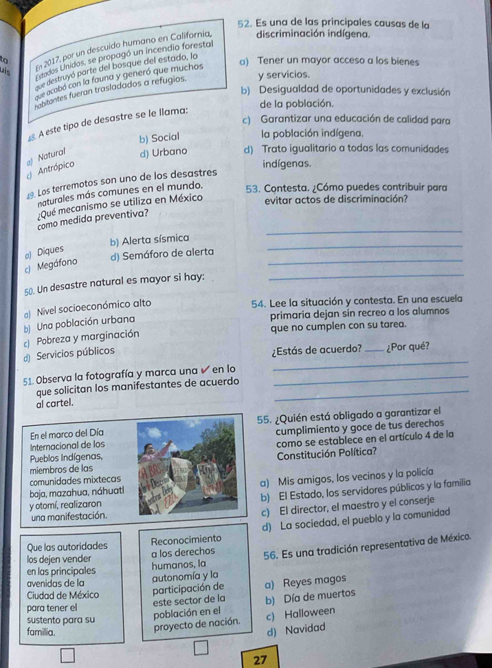 Es una de las principales causas de la
ta a) Tener un mayor acceso a los bienes
uis
En 2017, por un descuido humano en California discriminación indígena.
Estados Unidos, se propagó un incendio forestal
e destruyó parte del bosque del estado, lo
y servicios.
que acabó con la fauna y generó que muchos
b) Desigualdad de oportunidades y exclusión
habitantes fueran trasladados a refugios.
de la población.
c) Garantizar una educación de calidad para
48. A este tipo de desastre se le llama:
b) Social
la población indígena.
Antrópico a) Natural d) Urbano d) Trato igualitario a todas las comunidades
indígenas.
9. Los terremotos son uno de los desastres
naturales más comunes en el mundo. 53. Contesta. ¿Cómo puedes contribuir para
¿Qué mecanismo se utiliza en México evitar actos de discriminación?
como medida preventiva?
b) Alerta sísmica
_
_
a) Diques
d) Semáforo de alerta
_
_
c) Megáfono
50. Un desastre natural es mayor si hay:
a) Nivel socioeconómico alto
54. Lee la situación y contesta. En una escuela
b) Una población urbana
primaria dejan sin recreo a los alumnos
c) Pobreza y marginación que no cumplen con su tarea.
d) Servicios públicos
¿Estás de acuerdo? _¿Por qué?
51. Observa la fotografía y marca una ✔ en lo_
_
que solicitan los manifestantes de acuerdo_
al cartel.
En el marco del Día55. ¿Quién está obligado a garantizar el
Internacional de loscumplimiento y goce de tus derechos
Pueblos Indígenas,como se establece en el artículo 4 de la
miembros de lasConstitución Política?
comunidades mixtecas
baja, mazahua, náhuatla) Mis amigos, los vecinos y la policía
b) El Estado, los servidores públicos y la familia
y otomí, realizaron
una manifestación.
c) El director, el maestro y el conserje
Que las autoridades Reconocimiento d) La sociedad, el pueblo y la comunidad
en las principales humanos, la 56. Es una tradición representativa de México.
los dejen vender a los derechos
avenidas de la
a) Reyes magos
Ciudad de México participación de autonomía y la
para tener el este sector de la b) Día de muertos
sustento para su
población en el c) Halloween
proyecto de nación.
familia. d) Navidad
27