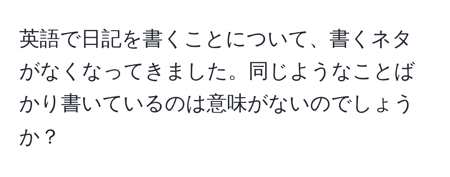 英語で日記を書くことについて、書くネタがなくなってきました。同じようなことばかり書いているのは意味がないのでしょうか？