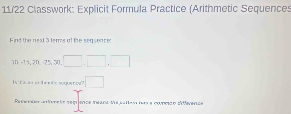 11/22 Classwork: Explicit Formula Practice (Arithmetic Sequences 
Find the next 3 terms of the sequence:
10, -15, 20, -25, 30, □ ,□ ,□
Is this an arithmetic sequence? □ 
Remember arithmetic sequence means the pattern has a common difference