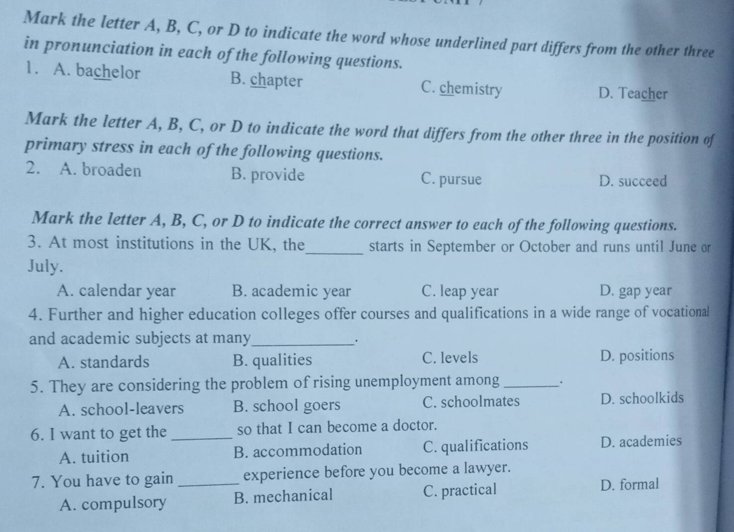 Mark the letter A, B, C, or D to indicate the word whose underlined part differs from the other three
in pronunciation in each of the following questions.
1. A. bachelor B. chapter C. chemistry
D. Teacher
Mark the letter A, B, C, or D to indicate the word that differs from the other three in the position of
primary stress in each of the following questions.
2. A. broaden B. provide C. pursue
D. succeed
Mark the letter A, B, C, or D to indicate the correct answer to each of the following questions.
3. At most institutions in the UK, the_ starts in September or October and runs until June or
July.
A. calendar year B. academic year C. leap year D. gap year
4. Further and higher education colleges offer courses and qualifications in a wide range of vocational
and academic subjects at many_
A. standards B. qualities C. levels D. positions
5. They are considering the problem of rising unemployment among_
.
A. school-leavers B. school goers C. schoolmates D. schoolkids
6. I want to get the _so that I can become a doctor.
A. tuition B. accommodation C. qualifications
D. academies
7. You have to gain _experience before you become a lawyer.
A. compulsory B. mechanical C. practical
D. formal