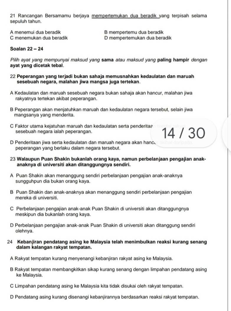 Rancangan Bersamamu berjaya mempertemukan dua beradik yang terpisah selama
sepuluh tahun.
A menemui dua beradik B mempertemu dua beradik
C menemukan dua beradik D mempertemukan dua beradik
Soalan 22 - 24
Pilih ayat yang mempunyai maksud yang sama atau maksud yang paling hampir dengan
ayat yang dicetak tebal.
22 Peperangan yang terjadi bukan sahaja memusnahkan kedaulatan dan maruah
sesebuah negara, malahan jiwa mangsa juga tertekan.
A Kedaulatan dan maruah sesebuah negara bukan sahaja akan hancur, malahan jiwa
rakyatnya tertekan akibat peperangan.
B Peperangan akan menjatuhkan maruah dan kedaulatan negara tersebut, selain jiwa
mangsanya yang menderita.
C Faktor utama kejatuhan maruah dan kedaulatan serta penderitaa
sesebuah negara ialah peperangan. 14 / 30
D Penderitaan jiwa serta kedaulatan dan maruah negara akan hanc
peperangan yang berlaku dalam negara tersebut.
23 Walaupun Puan Shakin bukanlah orang kaya, namun perbelanjaan pengajian anak-
anaknya di universiti akan ditanggungnya sendiri.
A Puan Shakin akan menanggung sendiri perbelanjaan pengajian anak-anaknya
sungguhpun dia bukan orang kaya.
B Puan Shakin dan anak-anaknya akan menanggung sendiri perbelanjaan pengajian
mereka di universiti.
C Perbelanjaan pengajian anak-anak Puan Shakin di universiti akan ditanggungnya
meskipun dia bukanlah orang kaya.
D Perbelanjaan pengajian anak-anak Puan Shakin di universiti akan ditanggung sendiri
olehnya.
24 Kebanjiran pendatang asing ke Malaysia telah menimbulkan reaksi kurang senang
dalam kalangan rakyat tempatan.
A Rakyat tempatan kurang menyenangi kebanjiran rakyat asing ke Malaysia.
B Rakyat tempatan membangkitkan sikap kurang senang dengan limpahan pendatang asing
ke Malaysia.
C Limpahan pendatang asing ke Malaysia kita tidak disukai oleh rakyat tempatan.
D Pendatang asing kurang disenangi kebanjirannya berdasarkan reaksi rakyat tempatan.