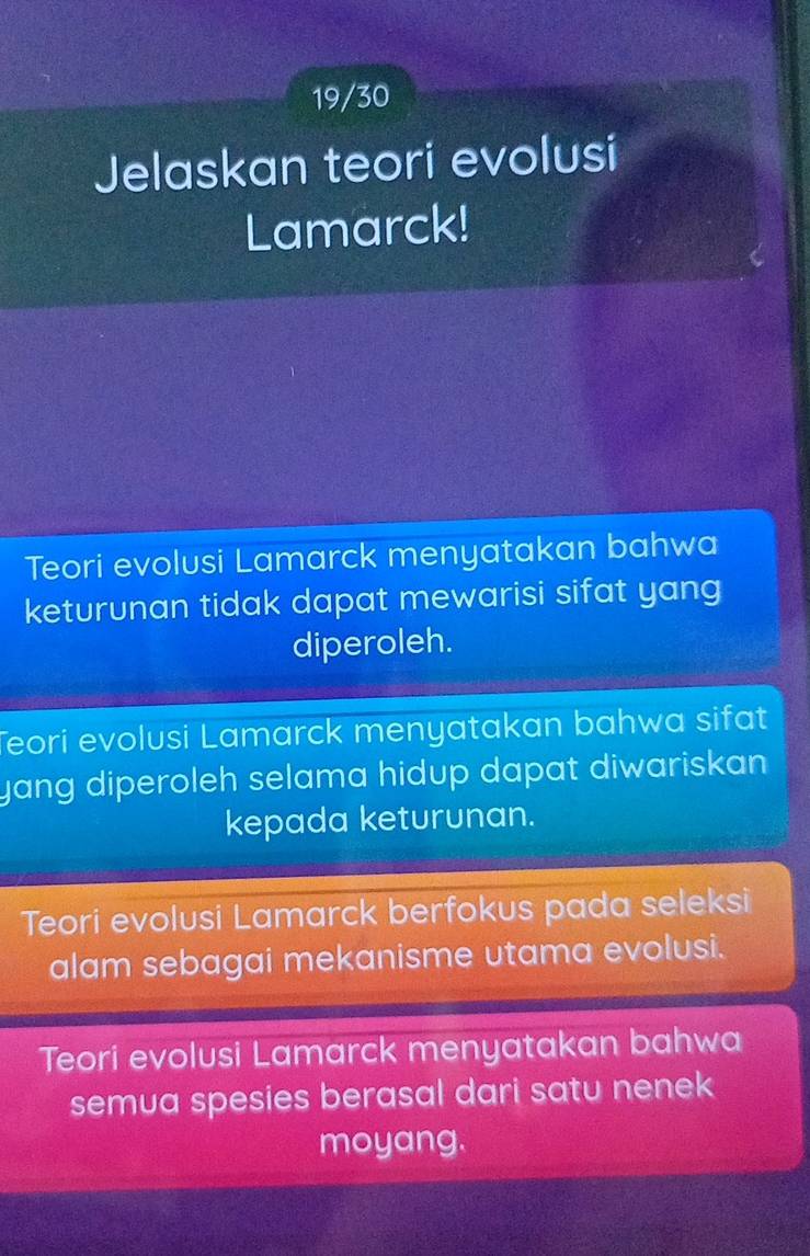 19/30
Jelaskan teori evolusi
Lamarck!
Teori evolusi Lamarck menyatakan bahwa
keturunan tidak dapat mewarisi sifat yang
diperoleh.
Teori evolusi Lamarck menyatakan bahwa sifat
yang diperoleh selama hidup dapat diwariskan .
kepada keturunan.
Teori evolusi Lamarck berfokus pada seleksi
alam sebagai mekanisme utama evolusi.
Teori evolusi Lamarck menyatakan bahwa
semua spesies berasal dari satu nenek
moyang.