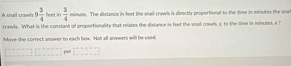 □  
A snail crawls 9 3/4  feet in frac 34^1 minute. The distance in feet the snail crawls is directly proportional to the time in minutes the snai 
crawls. What is the constant of proportionality that relates the distance in feet the snail crawls, y, to the time in minutes, x ? 
Move the correct answer to each box. Not all answers will be used.
--4+...---- per