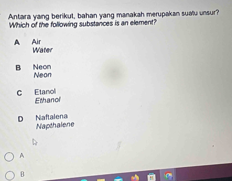 Antara yang berikut, bahan yang manakah merupakan suatu unsur?
Which of the following substances is an element?
A Air
Water
B Neon
Neon
C Etanol
Ethanol
D Naftalena
Napthalene
A
B