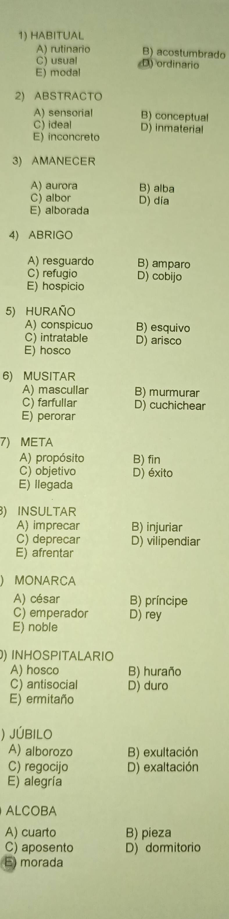 HABITUAL
A) rutinario B) acostumbrado
C) usual D) ordinario
E) modal
2) ABSTRACTO
A) sensorial B) conceptual
C) ideal D) inmaterial
E) inconcreto
3) AMANECER
A) aurora B) alba
C) albor D) día
E) alborada
4) ABRIGO
A) resguardo B) amparo
C) refugio D) cobijo
E) hospicio
5) HURAÑO
A) conspicuo B) esquivo
C) intratable D) arisco
E) hosco
6) MUSITAR
A) mascullar B) murmurar
C) farfullar D) cuchichear
E) perorar
7) META
A) propósito B) fin
C) objetivo D) éxito
E) llegada
) INSULTAR
A) imprecar B) injuriar
C) deprecar D) vilipendiar
E) afrentar
MONARCA
A) césar B) príncipe
C) emperador D) rey
E) noble
) INHOSPITALARIO
A) hosco B) huraño
C) antisocial D) duro
E) ermitaño
) JÚBILO
A) alborozo B) exultación
C) regocijo D) exaltación
E) alegría
ALCOBA
A) cuarto B) pieza
C) aposento D) dormitorio
E) morada