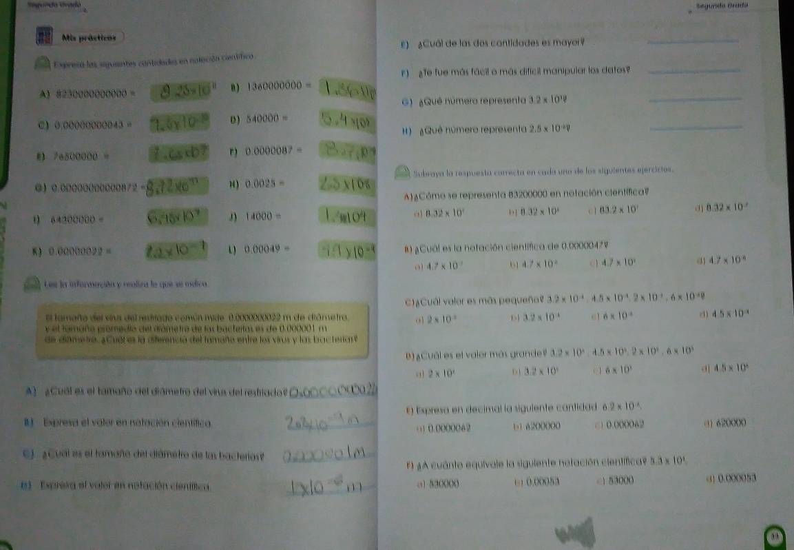 egunda Grado
Segunda Grada
Mis prásticos
E) ¿Cuál de las dos cantidades es mayor?
_
Expresa las seguaentes contidades en naleción científica
F)   Te fue más fácil o más difícil manipular los datos_
A) 823000000000= 8.25* 10^(11) B) 1360000000= B 6 
G) ¿Quê númera representa 3.2* 10^(18)
_
0.0000000043= 1.5* 10^(-10) D ) 540000= _5 4 ×º H) ¿Qué númera representa 2.5* 10^(-2)V _
3 16800000= 1.Cscb? r) 0.0000087= _ CH=60°
Subraya la respuesta carrecta en cada uno de los siguientes ejercicios.
0.000000000872= 8.72* 6^(11) H ) 0.0025= _ beginarrayr 1encloselongdiv 05endarray
A)¿Cómo se representa 83200000 en notación científica?
64300000= 6,95^7 14000= 1.4104 8.32* 10^2 b 8.32* 10^2 c1 03.2* 10^2 () 8.32* 10^2
K) 0.0000002= 2a* 10^(-1) 1 ) 0.00049= 1* 10^(-1) B) ¿Cual es la notación científica de 0.0000047V
4.7* 10^(-7) 61 4.7* 10^2 c1 4.7* 10^2 ( 4.7* 10^(-8)
Lee la información y realira le que se méico
C)¿Cuál valor es más pequeña? 3.2* 10^(-4) 4.5* 10^(-4).2* 10^(-1).6* 10^(-10)
El tamaña del vius del resivado común mide 0.0000000022 m de diámetro. o 2* 10^(-2) D 3.2* 10^(-4) c1 6* 10^4 d 4.5* 10^(-4)
y el fomaño prómedio del grámetro de las bacteitas es de 0.000001 m
de diametro. ¿Cuél es la diferenció del famaño entre los virus y las bacteriast
D ) ¿Cuôl es el valer más grande? 3.2* 10^2 4.5 x 10^2,2* 10^2,6* 10^3
2* 10^2 D 1 3.2* 10^2 0 1 6* 10^3 d 4.5* 10^2
A)  ¿Cuál es el tamaño del diámetro del virus del restriado?_
E) Expresa en decimal la siguiente contidad 6.2* 10^(-4).
I Expresa el vater en notación científica. _ 620000
()0.0000062 b1 6200000 □) 0.000062
C)  ¿Cual es el tamaño del diámetro de las bacterias?_
F) ¿A cuánto equivale la siguiente netación científica? 5.3 x 10%
el Expresa el valer en natación científtica. _o1 530000 ( ) 0.00053 <1 53000 () 0.000053
aa