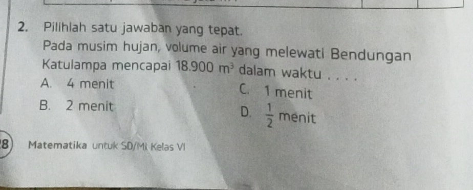 Pilihlah satu jawaban yang tepat.
Pada musim hujan, volume air yang melewati Bendungan
Katulampa mencapai 18.900m^3 dalam waktu . . . .
A. 4 menit
C. 1 menit
B. 2 menit
D.  1/2 me nit
8) Matematika untuk SD/MI Kelas VI