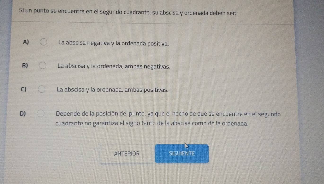 Si un punto se encuentra en el segundo cuadrante, su abscisa y ordenada deben ser:
A) La abscisa negativa y la ordenada positiva.
B) La abscisa y la ordenada, ambas negativas.
C) La abscisa y la ordenada, ambas positivas.
D) Depende de la posición del punto, ya que el hecho de que se encuentre en el segundo
cuadrante no garantiza el signo tanto de la abscisa como de la ordenada.
ANTERIOR SIGUIENTE