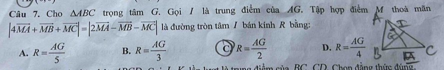 Cho △ ABC trọng tâm G. Gọi / là trung điểm ciaAG T Tập hợp điểm M thoả mãn
|4vector MA+vector MB+vector MC|=|2vector MA-vector MB-vector MC| là đường tròn tâm / bán kính R bằng:
A. R= AG/5  R= AG/3  R= AG/2  D. R= AG/4 
B.
C
là trung điểm của, BC, CD, Chọn đẳng thức đúng