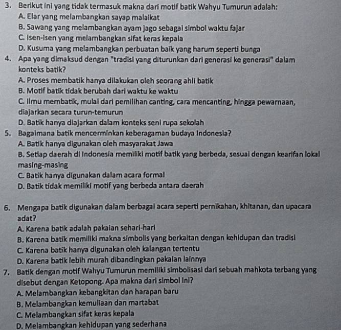 Berikut ini yang tidak termasuk makna dari motif batik Wahyu Tumurun adalah;
A. Elar yang melambangkan sayap malaikat
B. Sawang yang melambangkan ayam jago sebagai simbol waktu fajar
C. isen-isen yang melambangkan sifat keras kepala
D. Kusuma yang melambangkan perbuatan baïk yang harum seperti bunga
4. Apa yang dimaksud dengan "tradisi yang diturunkan dari generasi ke generasi" dalam
konteks batik?
A. Proses membatik hanya dilakukan oleh seorang ahli batik
B. Motif batik tidak berubah dari waktu ke waktu
C. Ilmu membatik, mulai dari pemilihan canting, cara mencanting, hingga pewarnaan,
diajarkan secara turun-temurun
D. Batik hanya diajarkan dalam konteks seni rupa sekolah
5. Bagaimana batik mencerminkan keberagaman budaya Indonesia?
A. Batik hanya digunakan oleh masyarakat Jawa
B. Setlap daerah di Indonesia memiliki motif batik yang berbeda, sesual dengan kearifan lokal
masing-masing
C. Batik hanya digunakan dalam acara formal
D. Batik tidak memiliki motif yang berbeda antara daerah
6. Mengapa batik digunakan dalam berbagai acara seperti pernikahan, khitanan, dan upacara
adat?
A. Karena batik adalah pakaian sehari-hari
B. Karena batik memiliki makna simbolis yang berkaitan dengan khidupan dan tradisi
C. Karena batik hanya digunakan oleh kalangan tertentu
D. Karena batik lebih murah dibandingkan pakaian lainnya
7. Batik dengan motif Wahyu Tumurun memiliki simbolisasi dari sebuah mahkota terbang yang
disebut dengan Ketopong. Apa makna dari simbol Ini?
A. Melambangkan kebangkitan dan harapan baru
B. Melambangkan kemuliaan dan martabat
C. Melambangkan sifat keras kepala
D. Melambangkan kehidupan yang sederhana