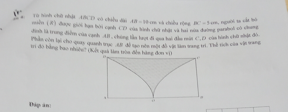 Từ hình chữ nhật ABCD có chiều dài AB=10cm và chiều rộng BC=5cm , người ta cất bỏ 
miền (R) được giới hạn bởi cạnh CD của hình chữ nhật và hai nửa đường parabol có chung 
đình là trung điểm của cạnh AB , chúng lần lượt đi qua hai đầu mút C,D của hình chữ nhật đ6. 
Phần còn lại cho quay quanh trục AB để tạo nên một đồ vật làm trang trí. Thể tích của vật trang 
trí đó bằng bao nhiều? (Kết quả làm tròn đến hàng đơn vị) 
Đáp án: