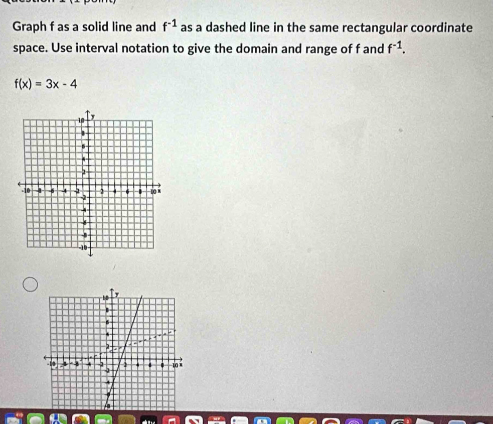 Graph f as a solid line and f^(-1) as a dashed line in the same rectangular coordinate 
space. Use interval notation to give the domain and range of f and f^(-1).
f(x)=3x-4