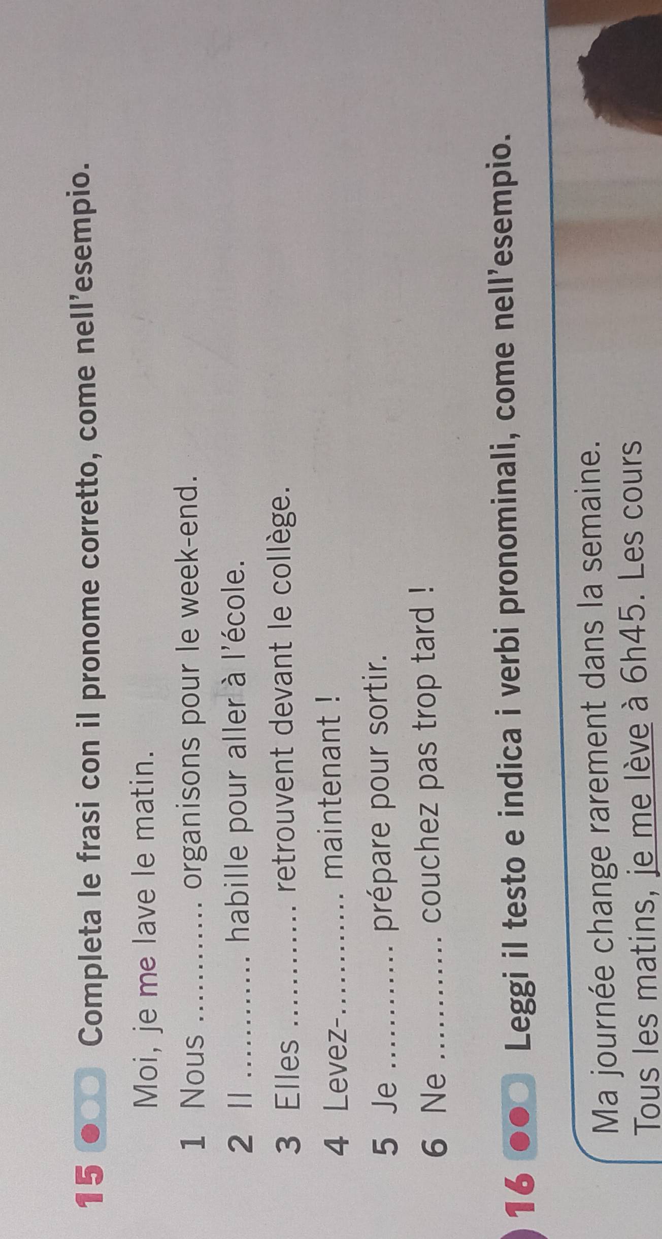 15 ●● Completa le frasi con il pronome corretto, come nell’esempio. 
Moi, je me lave le matin. 
1 Nous _organisons pour le week-end. 
2 II …… ` habille pour aller à l'école. 
3 Elles _retrouvent devant le collège. 
4 Levez- maintenant ! 
5 Je ............ prépare pour sortir. 
6 Ne ............ couchez pas trop tard ! 
16 Leggi il testo e indica i verbi pronominali, come nell'esempio. 
Ma journée change rarement dans la semaine. 
Tous les matins, je me lève à 6h45. Les cours